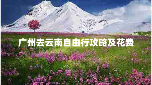 廣州去云南自由行攻略及花費(fèi) 廣州去云南自由行攻略及花費(fèi)
