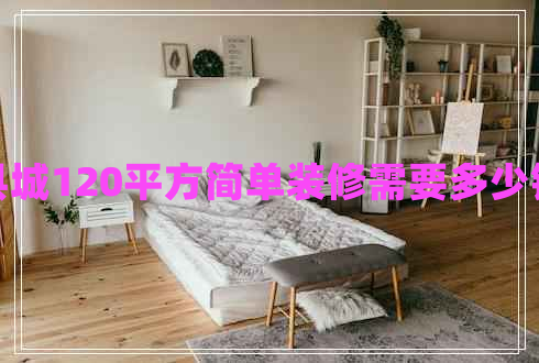 縣城120平方簡(jiǎn)單裝修需要多少錢(qián)