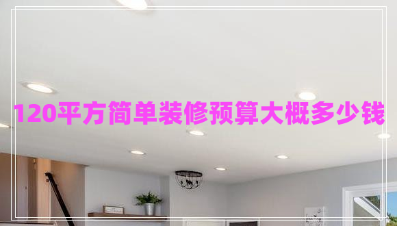 120平方簡(jiǎn)單裝修預(yù)算大概多少錢 120平方簡(jiǎn)單裝修預(yù)算大概多少錢