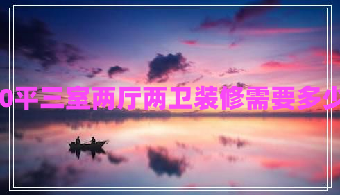 140平三室兩廳兩衛(wèi)裝修需要多少錢