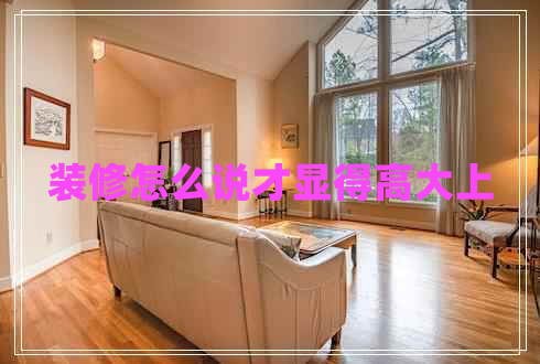 裝修怎么說才顯得高大上 裝修怎么說才顯得高大上