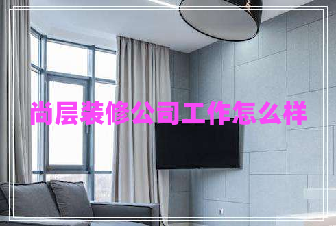 尚層裝修公司工作怎么樣