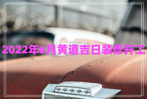 2022年6月黃道吉日裝修開工 2022年6月黃道吉日裝修開工