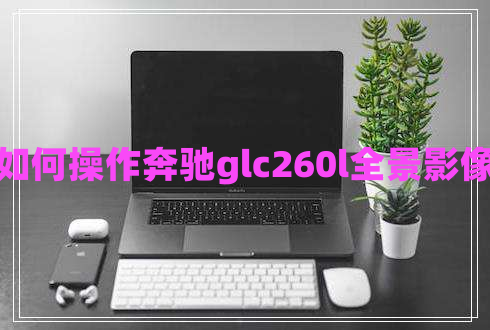 如何操作奔馳glc260l全景影像 如何操作奔馳glc260l全景影像